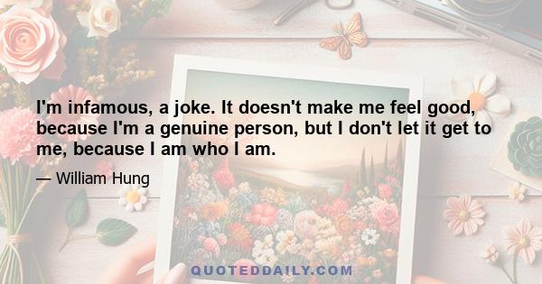 I'm infamous, a joke. It doesn't make me feel good, because I'm a genuine person, but I don't let it get to me, because I am who I am.