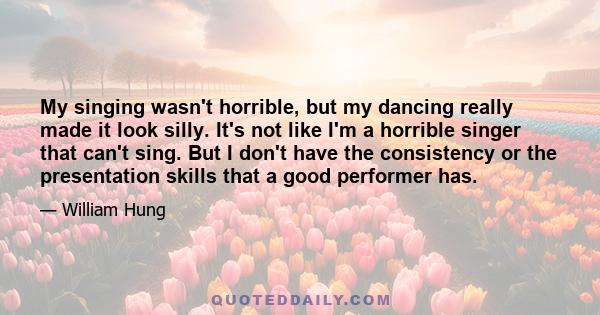 My singing wasn't horrible, but my dancing really made it look silly. It's not like I'm a horrible singer that can't sing. But I don't have the consistency or the presentation skills that a good performer has.