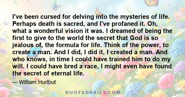 I've been cursed for delving into the mysteries of life. Perhaps death is sacred, and I've profaned it. Oh, what a wonderful vision it was. I dreamed of being the first to give to the world the secret that God is so