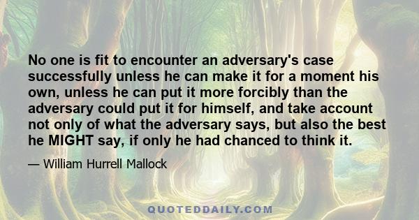 No one is fit to encounter an adversary's case successfully unless he can make it for a moment his own, unless he can put it more forcibly than the adversary could put it for himself, and take account not only of what