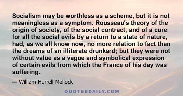 Socialism may be worthless as a scheme, but it is not meaningless as a symptom. Rousseau's theory of the origin of society, of the social contract, and of a cure for all the social evils by a return to a state of