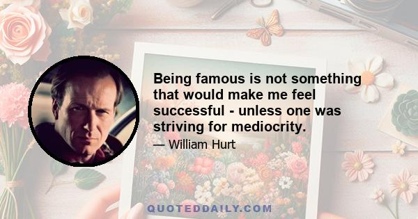 Being famous is not something that would make me feel successful - unless one was striving for mediocrity.