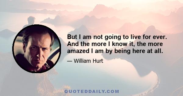 But I am not going to live for ever. And the more I know it, the more amazed I am by being here at all.