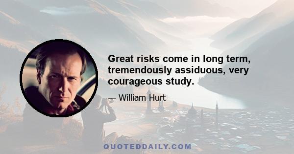 Great risks come in long term, tremendously assiduous, very courageous study.