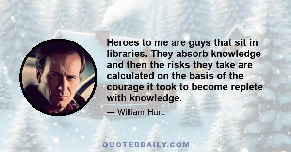 Heroes to me are guys that sit in libraries. They absorb knowledge and then the risks they take are calculated on the basis of the courage it took to become replete with knowledge.