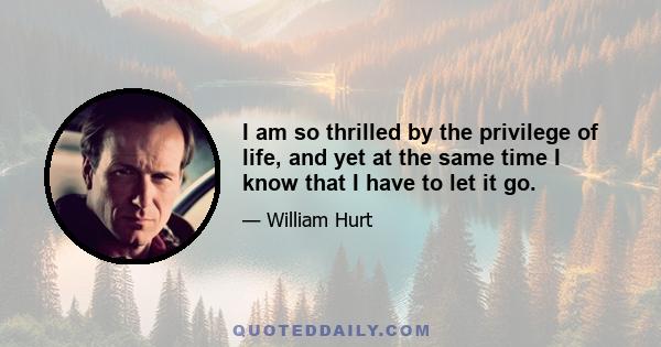 I am so thrilled by the privilege of life, and yet at the same time I know that I have to let it go.