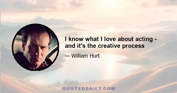 I know what I love about acting - and it's the creative process