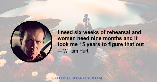 I need six weeks of rehearsal and women need nine months and it took me 15 years to figure that out