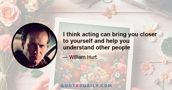 I think acting can bring you closer to yourself and help you understand other people