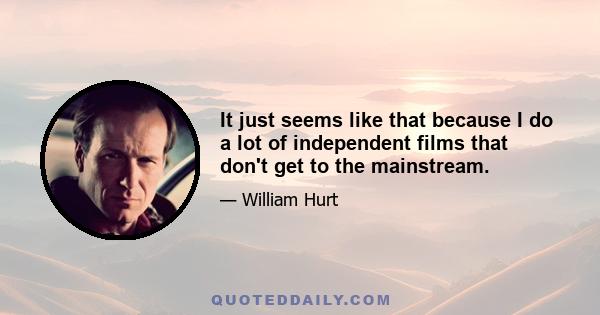 It just seems like that because I do a lot of independent films that don't get to the mainstream.