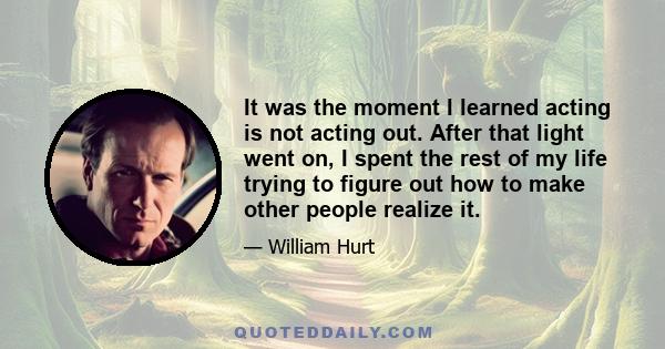 It was the moment I learned acting is not acting out. After that light went on, I spent the rest of my life trying to figure out how to make other people realize it.