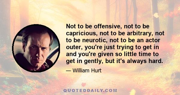 Not to be offensive, not to be capricious, not to be arbitrary, not to be neurotic, not to be an actor outer, you're just trying to get in and you're given so little time to get in gently, but it's always hard.