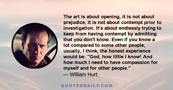 The art is about opening, it is not about prejudice, it is not about contempt prior to investigation. It's about endlessly trying to keep from having contempt by admitting that you don't know. Even if you know a lot