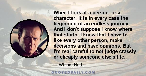 When I look at a person, or a character, it is in every case the beginning of an endless journey. And I don't suppose I know where that starts. I know that I have to, like every other person, make decisions and have