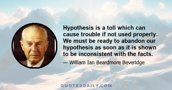 Hypothesis is a toll which can cause trouble if not used properly. We must be ready to abandon our hypothesis as soon as it is shown to be inconsistent with the facts.