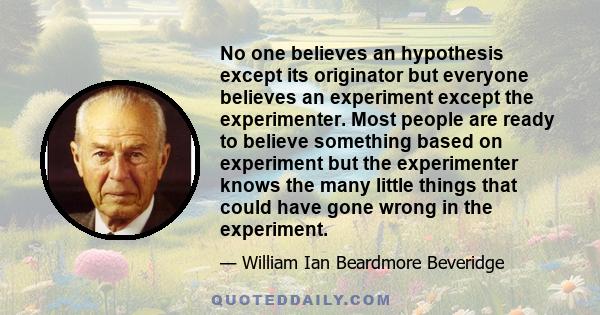 No one believes an hypothesis except its originator but everyone believes an experiment except the experimenter. Most people are ready to believe something based on experiment but the experimenter knows the many little