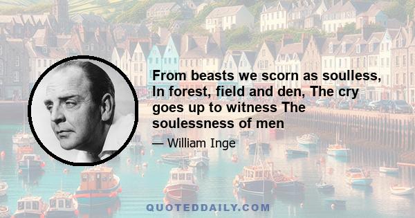 From beasts we scorn as soulless, In forest, field and den, The cry goes up to witness The soulessness of men