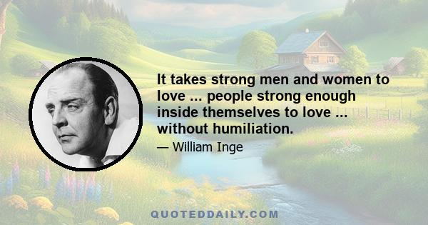 It takes strong men and women to love ... people strong enough inside themselves to love ... without humiliation.