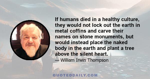 If humans died in a healthy culture, they would not lock out the earth in metal coffins and carve their names on stone monuments, but would instead place the naked body in the earth and plant a tree above the silent