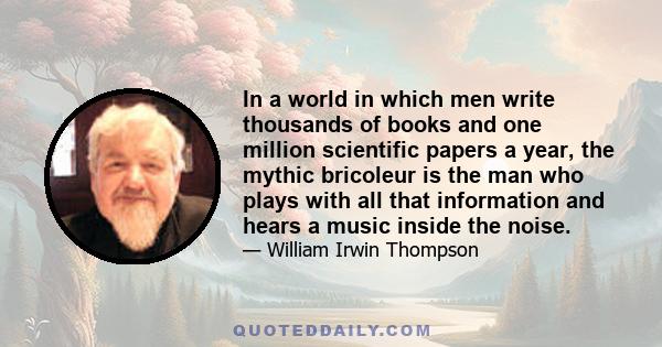 In a world in which men write thousands of books and one million scientific papers a year, the mythic bricoleur is the man who plays with all that information and hears a music inside the noise.