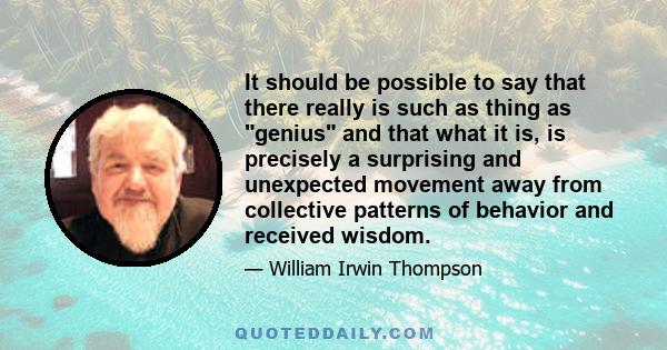 It should be possible to say that there really is such as thing as genius and that what it is, is precisely a surprising and unexpected movement away from collective patterns of behavior and received wisdom.