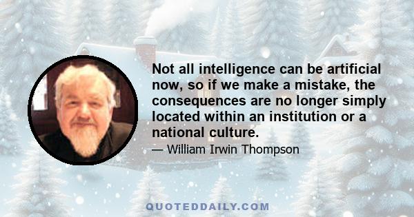 Not all intelligence can be artificial now, so if we make a mistake, the consequences are no longer simply located within an institution or a national culture.