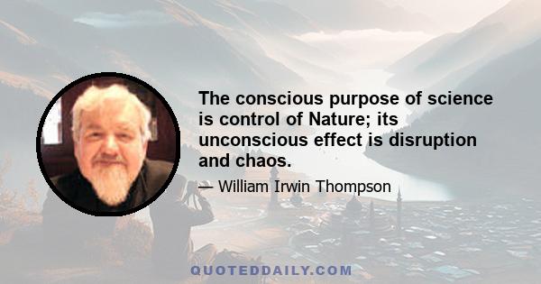 The conscious purpose of science is control of Nature; its unconscious effect is disruption and chaos.