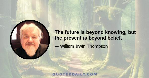 The future is beyond knowing, but the present is beyond belief.