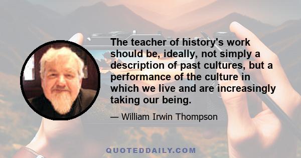 The teacher of history's work should be, ideally, not simply a description of past cultures, but a performance of the culture in which we live and are increasingly taking our being.