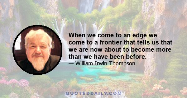 When we come to an edge we come to a frontier that tells us that we are now about to become more than we have been before.