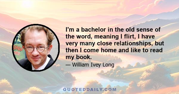 I'm a bachelor in the old sense of the word, meaning I flirt, I have very many close relationships, but then I come home and like to read my book.