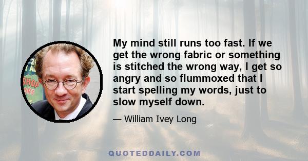 My mind still runs too fast. If we get the wrong fabric or something is stitched the wrong way, I get so angry and so flummoxed that I start spelling my words, just to slow myself down.