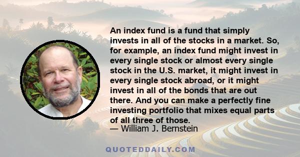 An index fund is a fund that simply invests in all of the stocks in a market. So, for example, an index fund might invest in every single stock or almost every single stock in the U.S. market, it might invest in every