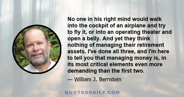 No one in his right mind would walk into the cockpit of an airplane and try to fly it, or into an operating theater and open a belly. And yet they think nothing of managing their retirement assets. I've done all three,