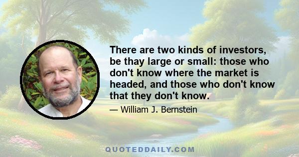 There are two kinds of investors, be thay large or small: those who don't know where the market is headed, and those who don't know that they don't know.