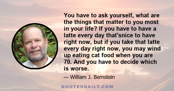 You have to ask yourself, what are the things that matter to you most in your life? If you have to have a latte every day that'snice to have right now, but if you take that latte every day right now, you may wind up