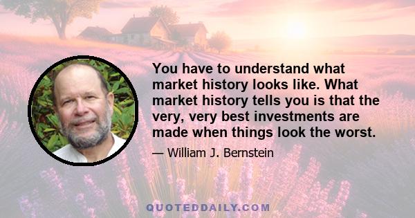 You have to understand what market history looks like. What market history tells you is that the very, very best investments are made when things look the worst.