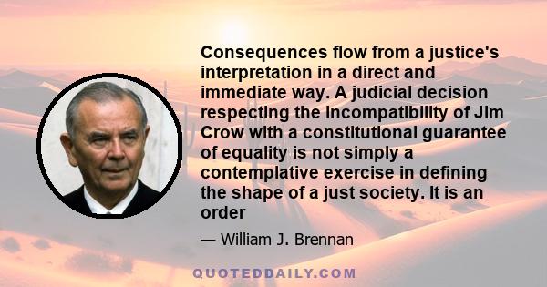 Consequences flow from a justice's interpretation in a direct and immediate way. A judicial decision respecting the incompatibility of Jim Crow with a constitutional guarantee of equality is not simply a contemplative