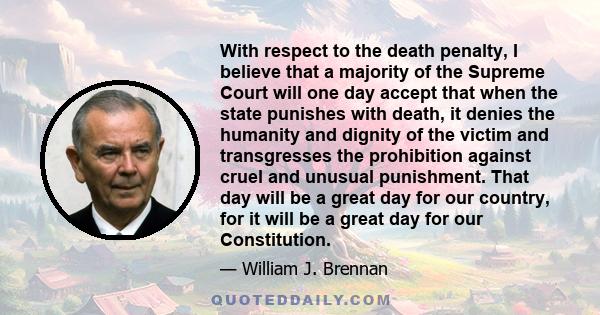 With respect to the death penalty, I believe that a majority of the Supreme Court will one day accept that when the state punishes with death, it denies the humanity and dignity of the victim and transgresses the