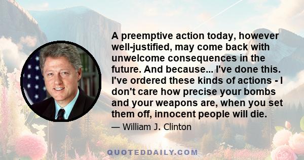 A preemptive action today, however well-justified, may come back with unwelcome consequences in the future. And because... I've done this. I've ordered these kinds of actions - I don't care how precise your bombs and