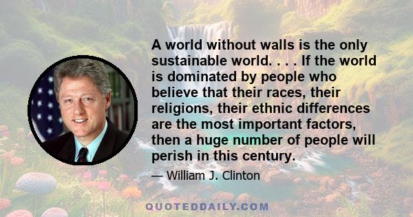 A world without walls is the only sustainable world. . . . If the world is dominated by people who believe that their races, their religions, their ethnic differences are the most important factors, then a huge number