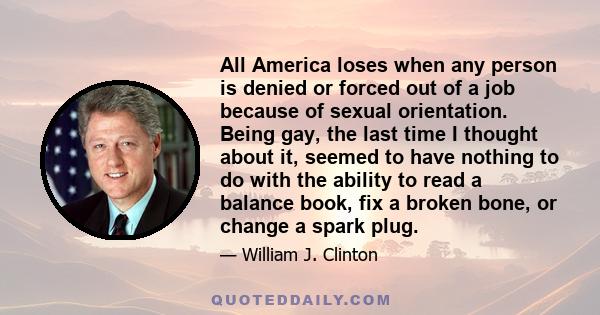 All America loses when any person is denied or forced out of a job because of sexual orientation. Being gay, the last time I thought about it, seemed to have nothing to do with the ability to read a balance book, fix a