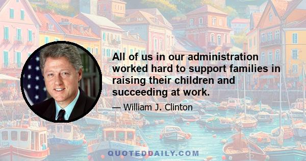 All of us in our administration worked hard to support families in raising their children and succeeding at work.