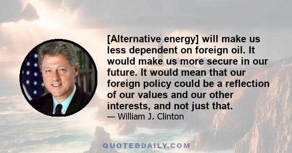 [Alternative energy] will make us less dependent on foreign oil. It would make us more secure in our future. It would mean that our foreign policy could be a reflection of our values and our other interests, and not