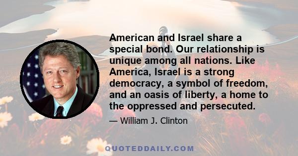 American and Israel share a special bond. Our relationship is unique among all nations. Like America, Israel is a strong democracy, a symbol of freedom, and an oasis of liberty, a home to the oppressed and persecuted.