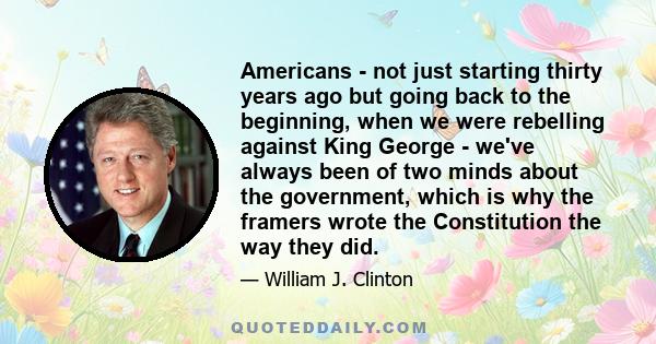 Americans - not just starting thirty years ago but going back to the beginning, when we were rebelling against King George - we've always been of two minds about the government, which is why the framers wrote the