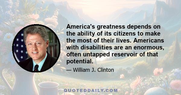 America's greatness depends on the ability of its citizens to make the most of their lives. Americans with disabilities are an enormous, often untapped reservoir of that potential.