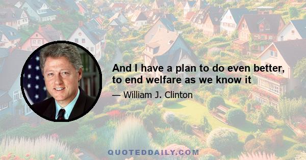 And I have a plan to do even better, to end welfare as we know it