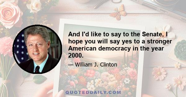 And I'd like to say to the Senate, I hope you will say yes to a stronger American democracy in the year 2000.