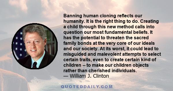 Banning human cloning reflects our humanity. It is the right thing to do. Creating a child through this new method calls into question our most fundamental beliefs. It has the potential to threaten the sacred family